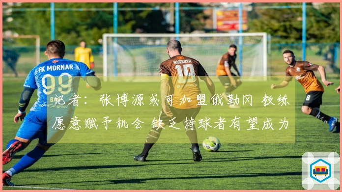 记者:张博源或可加盟俄勒冈 教练愿意赋予机会 缺乏持球者有望成为核心