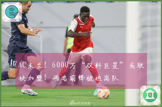 AC米兰！6000万“双料巨星”或联袂加盟！两名前锋被迫离队