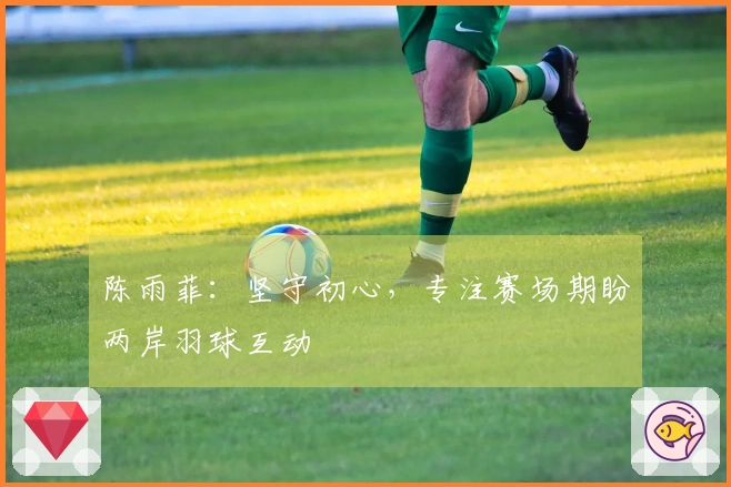陈雨菲：坚守初心，专注赛场期盼两岸羽球互动