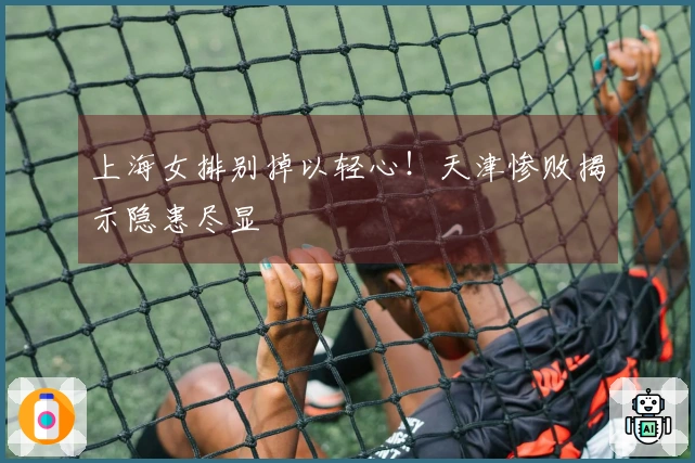 上海女排别掉以轻心！天津惨败揭示隐患尽显
