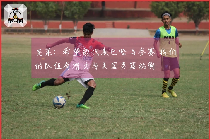 克莱：希望能代表巴哈马参赛 我们的队伍有潜力与美国男篮抗衡