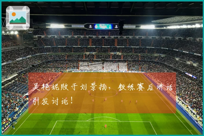 吴艳妮败于刘景扬，教练赛后讲话引发讨论！