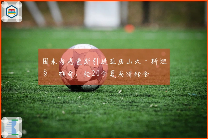 国米考虑重新引进亚历山大·斯坦科维奇，恰20今夏或将转会