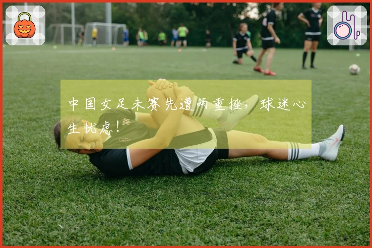 中国女足未赛先遭两重挫，球迷心生忧虑！