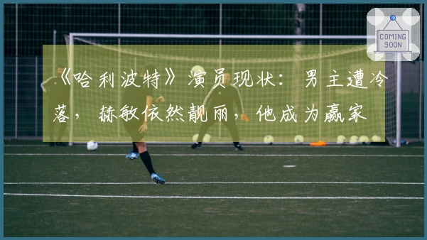 《哈利波特》演员现状：男主遭冷落，赫敏依然靓丽，他成为赢家