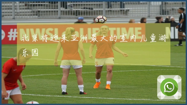北京将迎来亚洲最大的室内儿童游乐园