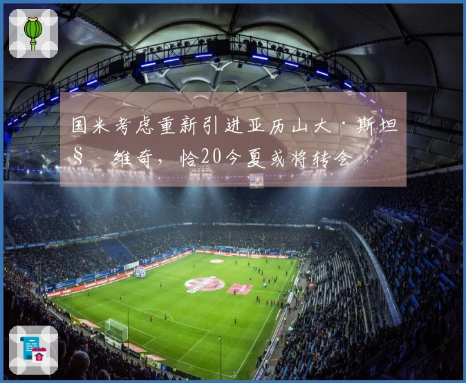 国米考虑重新引进亚历山大·斯坦科维奇，恰20今夏或将转会