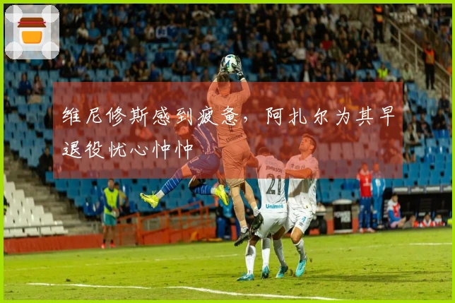 维尼修斯感到疲惫，阿扎尔为其早退役忧心忡忡