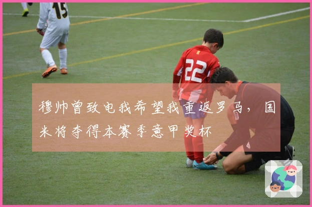 穆帅曾致电我希望我重返罗马，国米将夺得本赛季意甲奖杯
