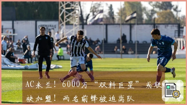 AC米兰！6000万“双料巨星”或联袂加盟！两名前锋被迫离队