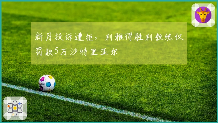 新月投诉遭拒，利雅得胜利教练仅罚款5万沙特里亚尔