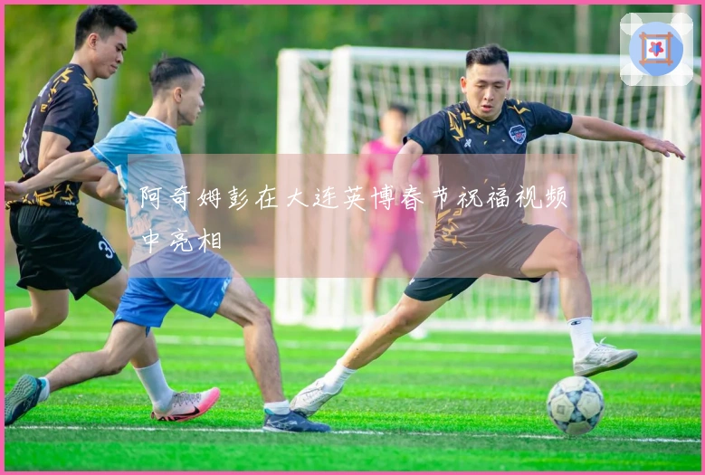 阿奇姆彭在大连英博春节祝福视频中亮相