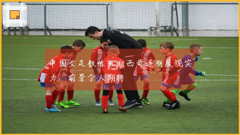 中国女足教练米利西奇逐渐展现实力，前景令人期待