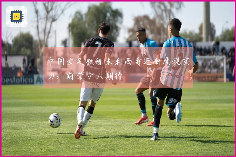 中国女足教练米利西奇逐渐展现实力，前景令人期待