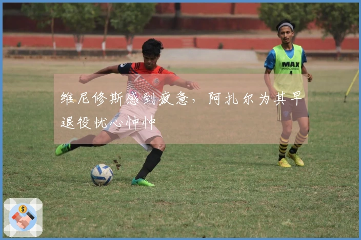 维尼修斯感到疲惫，阿扎尔为其早退役忧心忡忡