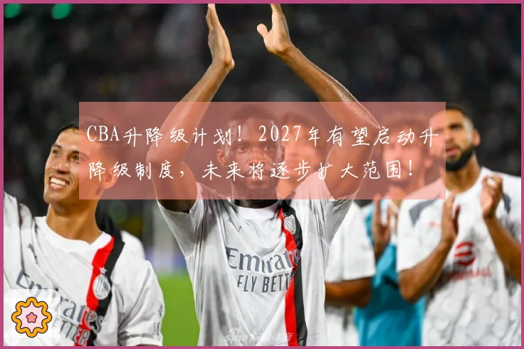 CBA升降级计划！2027年有望启动升降级制度，未来将逐步扩大范围！
