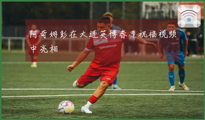 阿奇姆彭在大连英博春节祝福视频中亮相