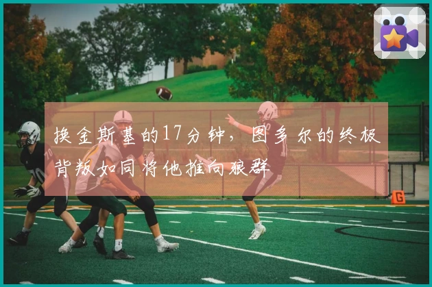 换金斯基的17分钟，图多尔的终极背叛如同将他推向狼群