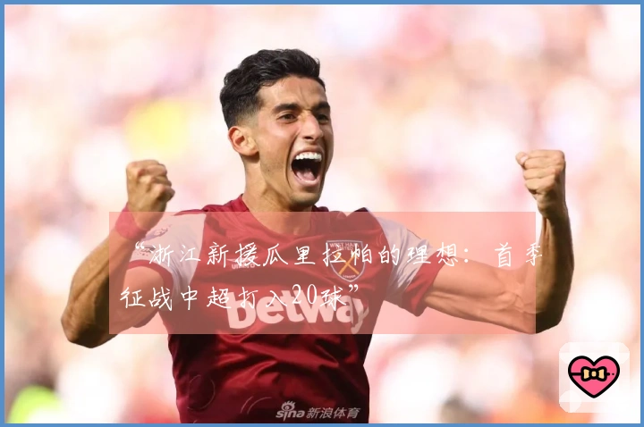 “浙江新援瓜里拉帕的理想：首季征战中超打入20球”