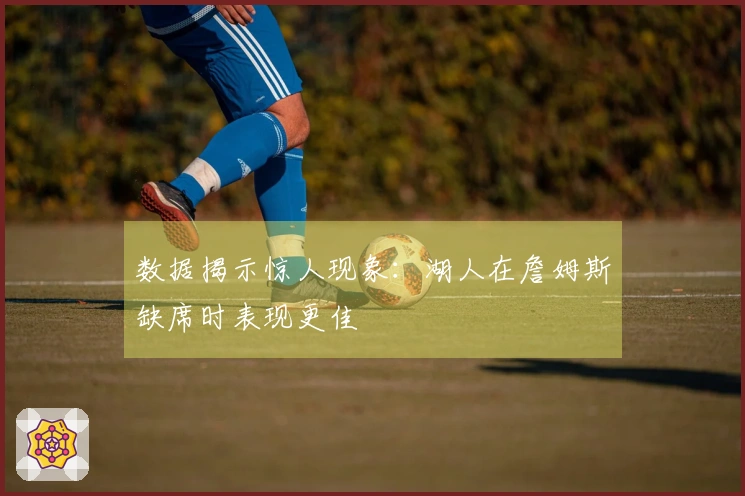 数据揭示惊人现象：湖人在詹姆斯缺席时表现更佳