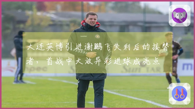 大连英博引进谢鹏飞失利后的接替者，首战中大放异彩进球成亮点